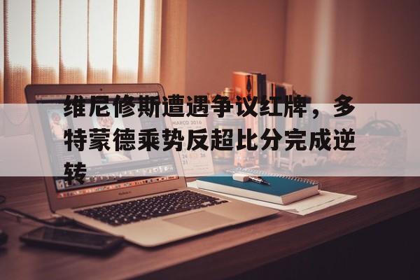 维尼修斯遭遇争议红牌，多特蒙德乘势反超比分完成逆转的简单介绍